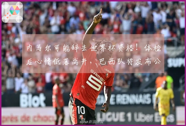 内马尔可能辞去世界杯资格！体检后心情低落离开，巴西队将发布公告