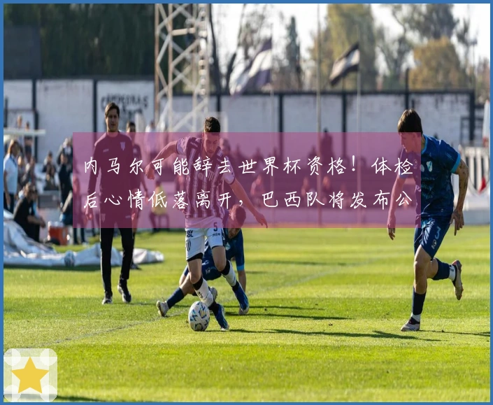 内马尔可能辞去世界杯资格！体检后心情低落离开，巴西队将发布公告